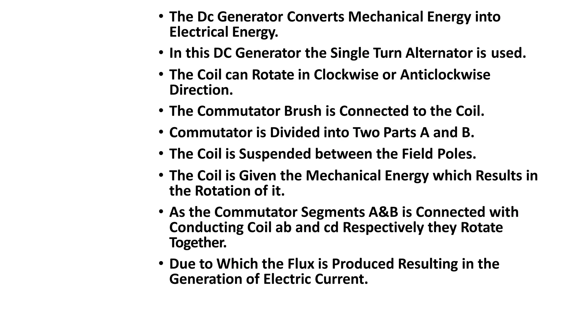 • The Dc Generator Converts Mechanical Energy into
Electrical Energy.
• In this DC Generator the Single Turn Alternator is used.
• The Coil can Rotate in Clockwise or Anticlockwise
Direction.
• The Commutator Brush is Connected to the Coil.
• Commutator is Divided into Two Parts A and B.
• The Coil is Suspended between the Field Poles.
• The Coil is Given the Mechanical Energy which Results in
the Rotation of it.
• As the Commutator Segments A&B is Connected with
Conducting Coil ab and cd Respectively they Rotate
Together.
• Due to Which the Flux is Produced Resulting in the
Generation of Electric Current.
 