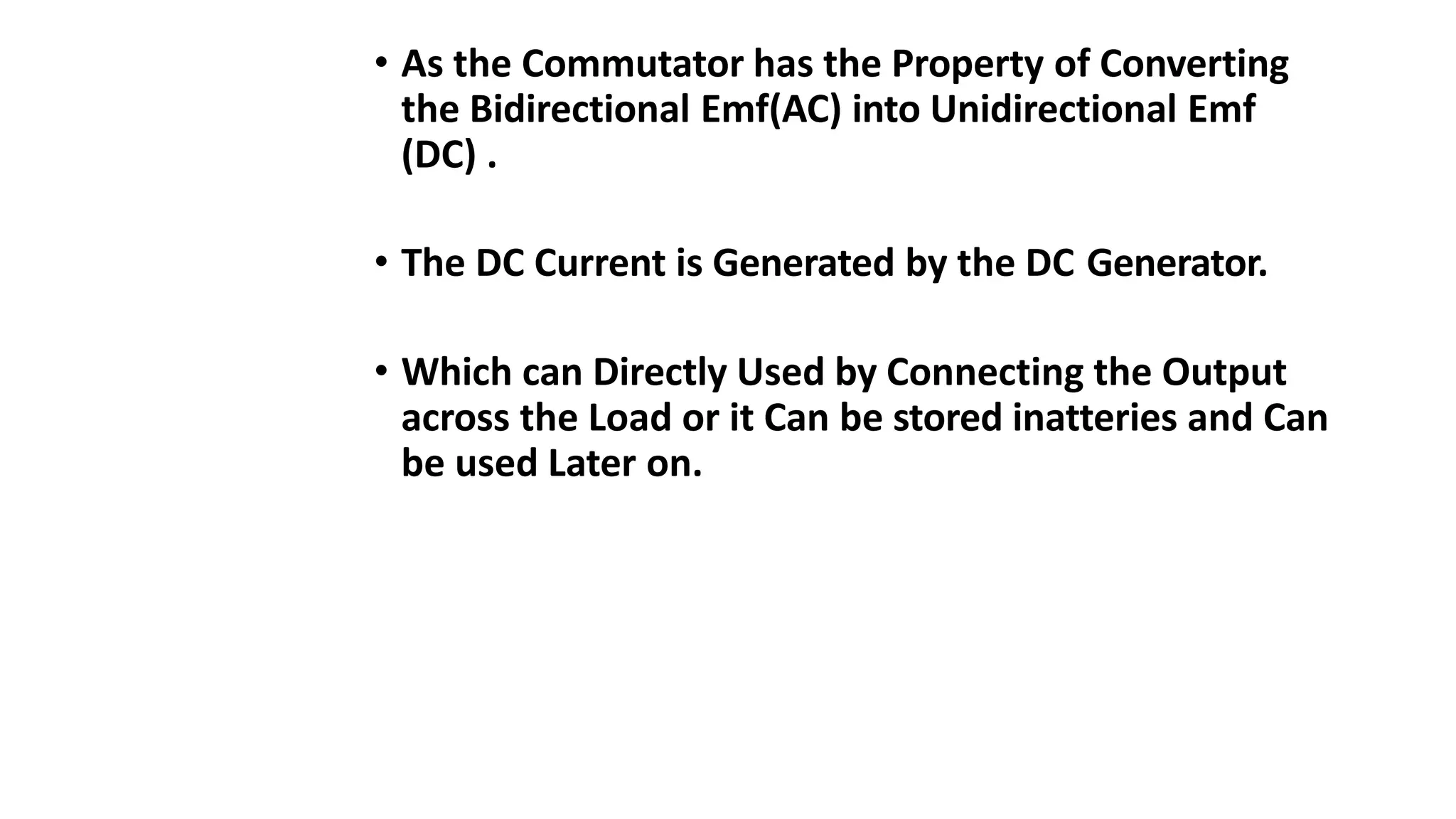 • As the Commutator has the Property of Converting
the Bidirectional Emf(AC) into Unidirectional Emf
(DC) .
• The DC Current is Generated by the DC Generator.
• Which can Directly Used by Connecting the Output
across the Load or it Can be stored inatteries and Can
be used Later on.
 
