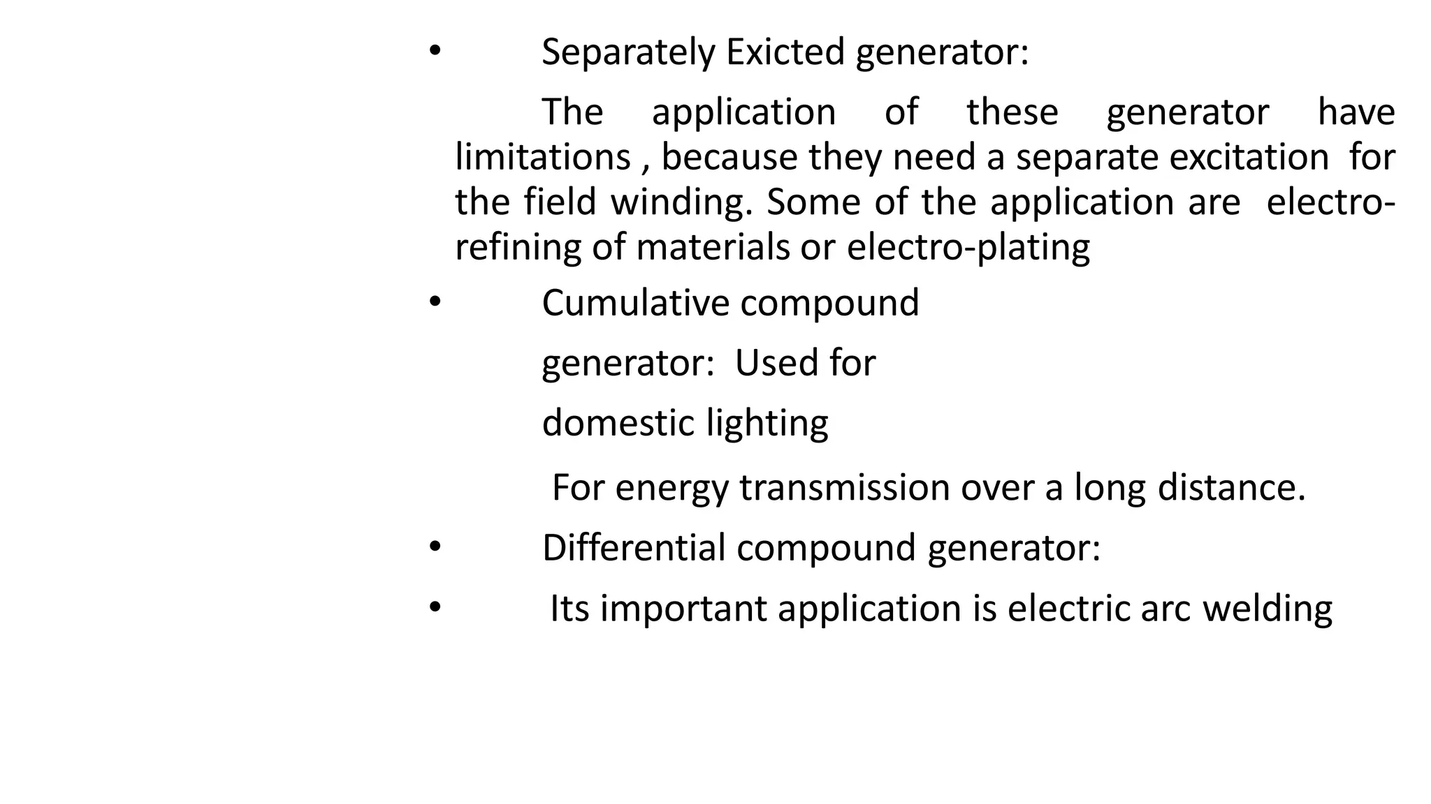 • Separately Exicted generator:
The application of these generator have
limitations , because they need a separate excitation for
the field winding. Some of the application are electro-
refining of materials or electro-plating
• Cumulative compound
generator: Used for
domestic lighting
For energy transmission over a long distance.
• Differential compound generator:
• Its important application is electric arc welding
 