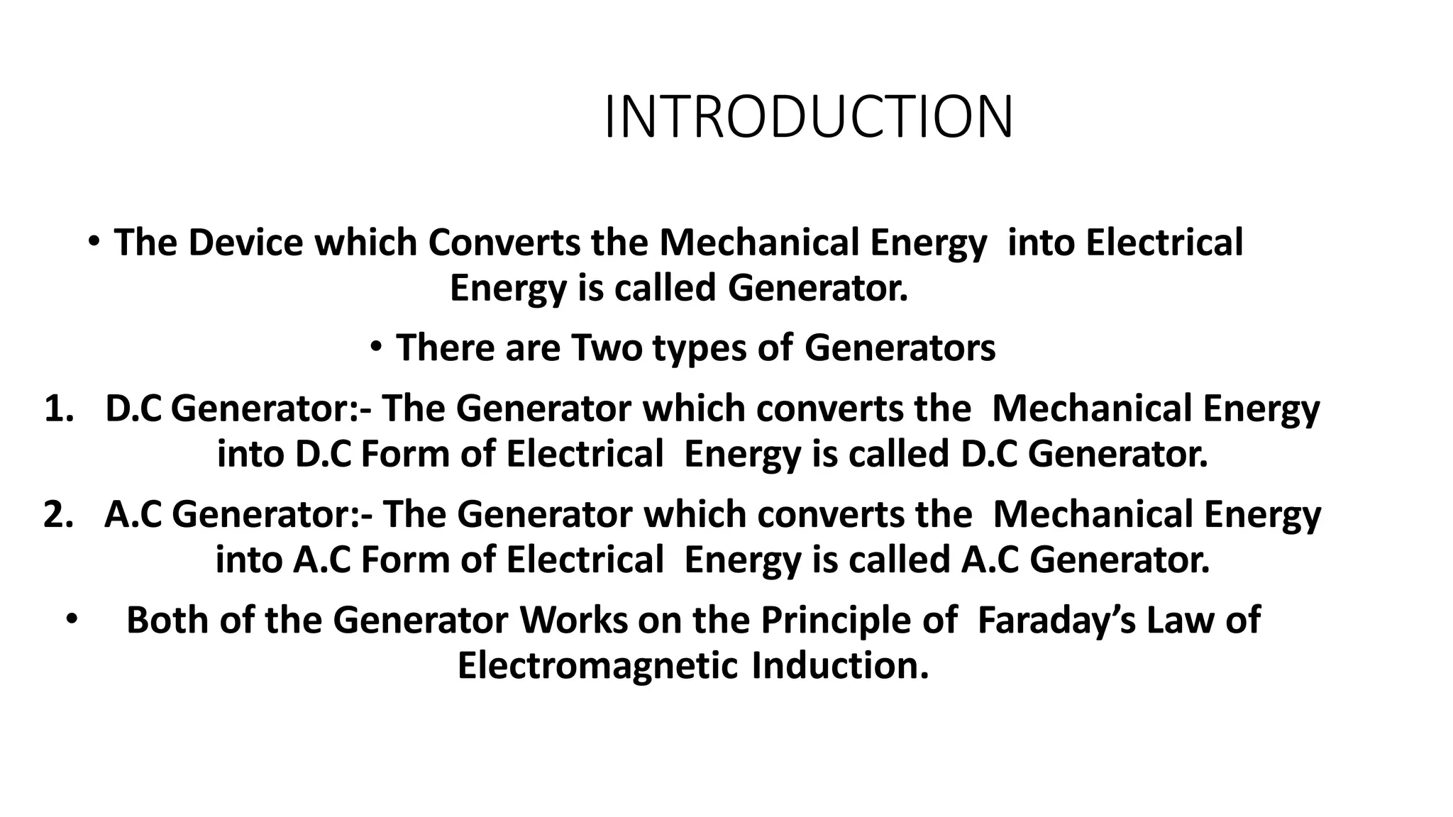 INTRODUCTION
• The Device which Converts the Mechanical Energy into Electrical
Energy is called Generator.
• There are Two types of Generators
1. D.C Generator:- The Generator which converts the Mechanical Energy
into D.C Form of Electrical Energy is called D.C Generator.
2. A.C Generator:- The Generator which converts the Mechanical Energy
into A.C Form of Electrical Energy is called A.C Generator.
• Both of the Generator Works on the Principle of Faraday’s Law of
Electromagnetic Induction.
 