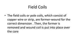Field Coils
• The field coils or pole coils, which consist of
copper wire or strip, are former-wound for the
correct dimension . Then, the former is
removed and wound coil is put into place over
the core
 