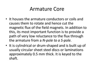 Armature Core
• It houses the armature conductors or coils and
causes them to rotate and hence cut the
magnetic flux of the field magnets. In addition to
this, its most important function is to provide a
path of very low reluctance to the flux through
the armature from a N-pole to a S-pole.
• It is cylindrical or drum-shaped and is built up of
usually circular sheet steel discs or laminations
approximately 0.5 mm thick. It is keyed to the
shaft.
 
