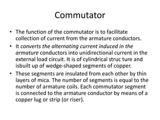 Commutator
• The function of the commutator is to facilitate
collection of current from the armature conductors.
• It converts the alternating current induced in the
armature conductors into unidirectional current in the
external load circuit. It is of cylindrical struc ture and
isbuilt up of wedge-shaped segments of copper.
• These segments are insulated from each other by thin
layers of mica. The number of segments is equal to the
number of armature coils. Each commutator segment
is connected to the armature conductor by means of a
copper lug or strip (or riser).
 
