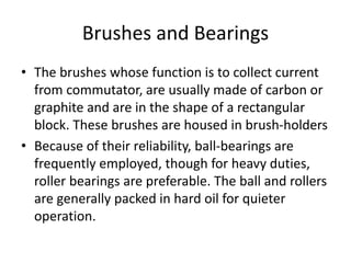 Brushes and Bearings
• The brushes whose function is to collect current
from commutator, are usually made of carbon or
graphite and are in the shape of a rectangular
block. These brushes are housed in brush-holders
• Because of their reliability, ball-bearings are
frequently employed, though for heavy duties,
roller bearings are preferable. The ball and rollers
are generally packed in hard oil for quieter
operation.
 