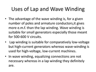 Uses of Lap and Wave Winding
• The advantage of the wave winding is, for a given
number of poles and armature conductors,it gives
more e.m.f. than the lap winding. Wave winding is
suitable for small generators especially those meant
for 500-600 V circuits.
• Lap winding is suitable for comparatively low-voltage
but high-current generators whereas wave-winding is
used for high-voltage, low-current machines.
• In wave winding, equalizing connections are not
necessary whereas in a lap winding they definitely
are.
 
