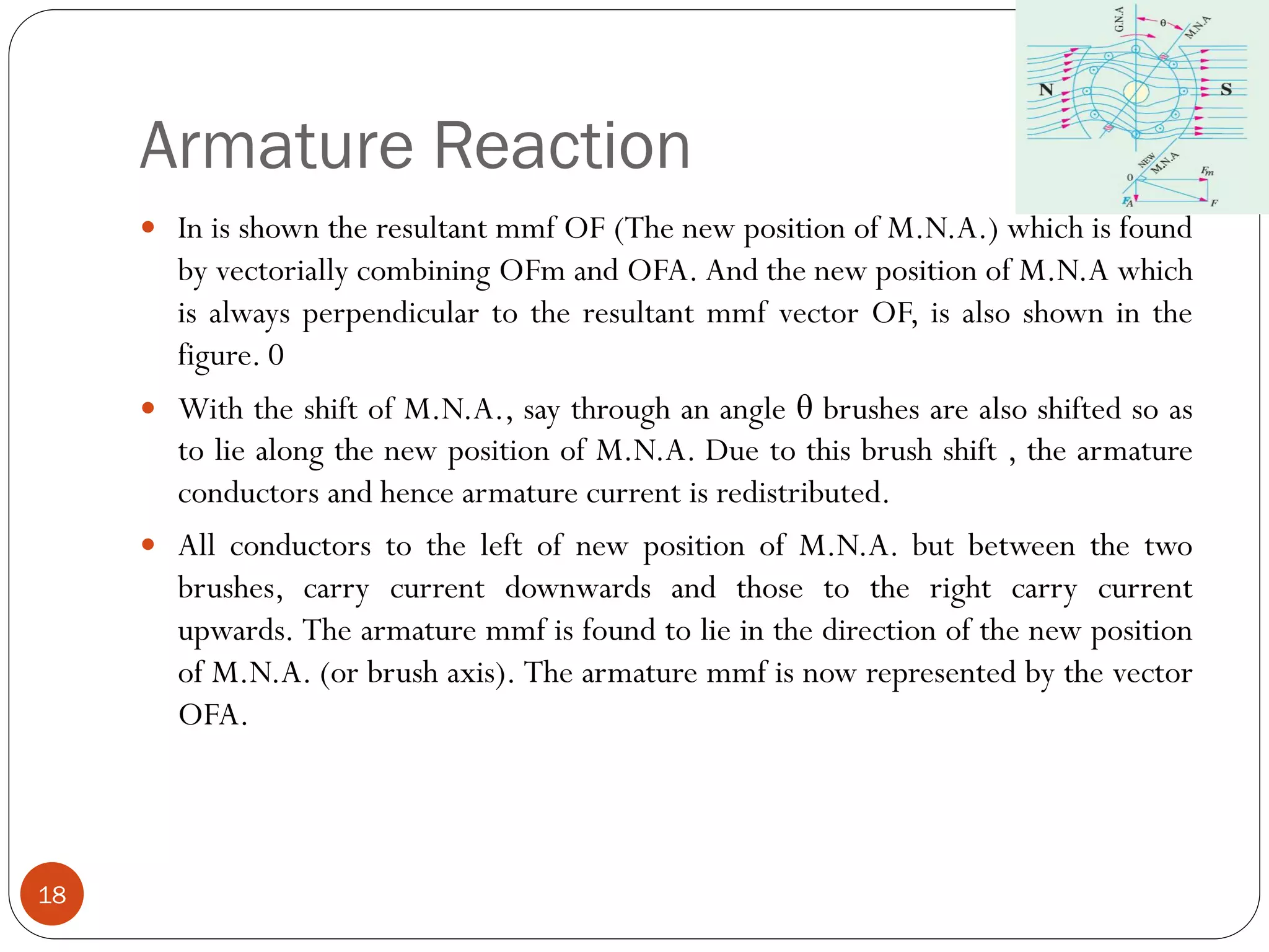Armature Reaction
18
 In is shown the resultant mmf OF (The new position of M.N.A.) which is found
by vectorially combining OFm and OFA. And the new position of M.N.A which
is always perpendicular to the resultant mmf vector OF, is also shown in the
figure. 0
 With the shift of M.N.A., say through an angle θ brushes are also shifted so as
to lie along the new position of M.N.A. Due to this brush shift , the armature
conductors and hence armature current is redistributed.
 All conductors to the left of new position of M.N.A. but between the two
brushes, carry current downwards and those to the right carry current
upwards. The armature mmf is found to lie in the direction of the new position
of M.N.A. (or brush axis). The armature mmf is now represented by the vector
OFA.
 