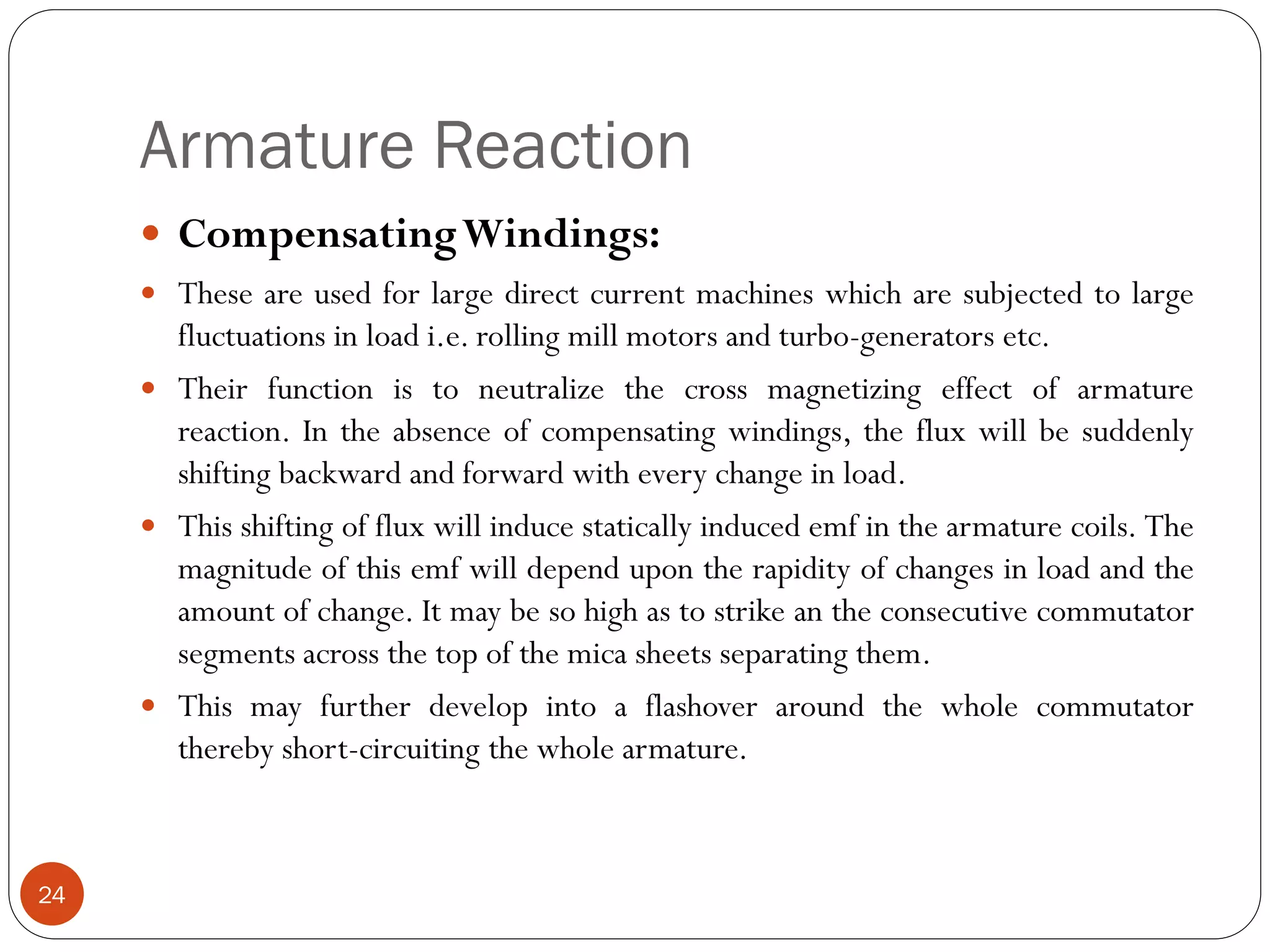 Armature Reaction
24
 CompensatingWindings:
 These are used for large direct current machines which are subjected to large
fluctuations in load i.e. rolling mill motors and turbo-generators etc.
 Their function is to neutralize the cross magnetizing effect of armature
reaction. In the absence of compensating windings, the flux will be suddenly
shifting backward and forward with every change in load.
 This shifting of flux will induce statically induced emf in the armature coils. The
magnitude of this emf will depend upon the rapidity of changes in load and the
amount of change. It may be so high as to strike an the consecutive commutator
segments across the top of the mica sheets separating them.
 This may further develop into a flashover around the whole commutator
thereby short-circuiting the whole armature.
 