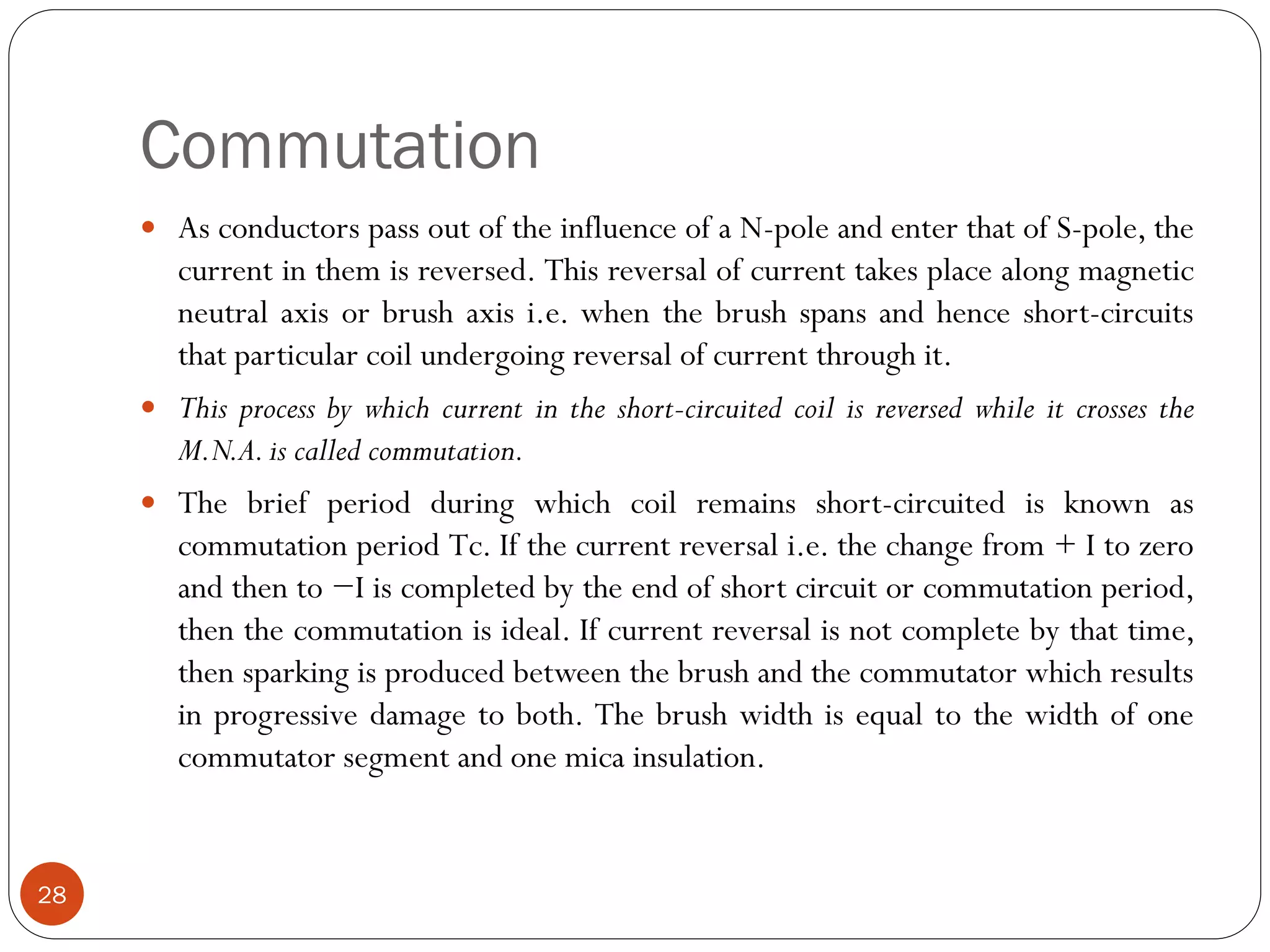 Commutation
28
 As conductors pass out of the influence of a N-pole and enter that of S-pole, the
current in them is reversed. This reversal of current takes place along magnetic
neutral axis or brush axis i.e. when the brush spans and hence short-circuits
that particular coil undergoing reversal of current through it.
 This process by which current in the short-circuited coil is reversed while it crosses the
M.N.A.is called commutation.
 The brief period during which coil remains short-circuited is known as
commutation period Tc. If the current reversal i.e. the change from + I to zero
and then to −I is completed by the end of short circuit or commutation period,
then the commutation is ideal. If current reversal is not complete by that time,
then sparking is produced between the brush and the commutator which results
in progressive damage to both. The brush width is equal to the width of one
commutator segment and one mica insulation.
 