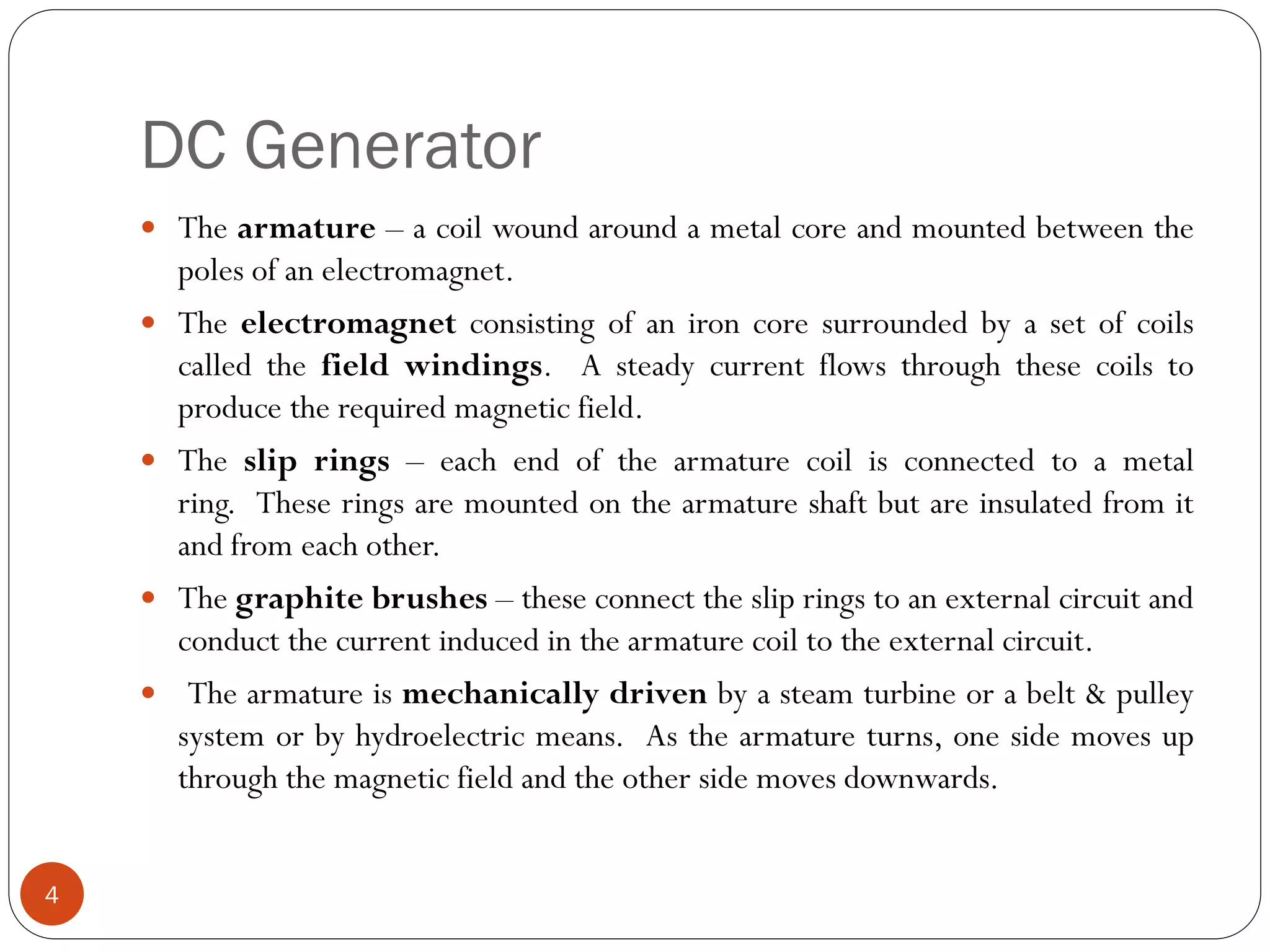 DC Generator
4
 The armature – a coil wound around a metal core and mounted between the
poles of an electromagnet.
 The electromagnet consisting of an iron core surrounded by a set of coils
called the field windings. A steady current flows through these coils to
produce the required magnetic field.
 The slip rings – each end of the armature coil is connected to a metal
ring. These rings are mounted on the armature shaft but are insulated from it
and from each other.
 The graphite brushes – these connect the slip rings to an external circuit and
conduct the current induced in the armature coil to the external circuit.
 The armature is mechanically driven by a steam turbine or a belt & pulley
system or by hydroelectric means. As the armature turns, one side moves up
through the magnetic field and the other side moves downwards.
 