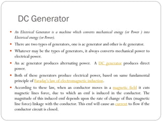 DC Generator
 An Electrical Generator is a machine which converts mechanical energy (or Power ) into
Electrical energy (or Power).
 There are two types of generators, one is ac generator and other is dc generator.
 Whatever may be the types of generators, it always converts mechanical power to
electrical power.
 An ac generator produces alternating power. A DC generator produces direct
power.
 Both of these generators produce electrical power, based on same fundamental
principle of Faraday's law of electromagnetic induction.
 According to these law, when an conductor moves in a magnetic field it cuts
magnetic lines force, due to which an emf is induced in the conductor. The
magnitude of this induced emf depends upon the rate of change of flux (magnetic
line force) linkage with the conductor. This emf will cause an current to flow if the
conductor circuit is closed.
 