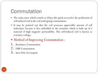 Commutation
31
 The main cause which retards or delays this quick reversal is the production of
self-induced emf in the coil undergoing commutation.
 It may be pointed out that the coil possesses appreciable amount of self
inductance because it lies embedded in the armature which is built up of a
material of high magnetic permeability. This self-induced emf is known as
reactance voltage.
 Method of Improving Commutation :
1. Resistance Commutation
2. EMF Commutation
3. Inter Pole of Compole
 