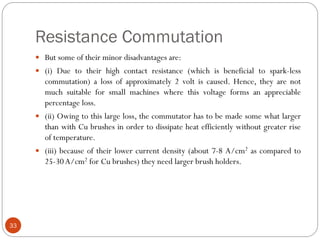 Resistance Commutation
33
 But some of their minor disadvantages are:
 (i) Due to their high contact resistance (which is beneficial to spark-less
commutation) a loss of approximately 2 volt is caused. Hence, they are not
much suitable for small machines where this voltage forms an appreciable
percentage loss.
 (ii) Owing to this large loss, the commutator has to be made some what larger
than with Cu brushes in order to dissipate heat efficiently without greater rise
of temperature.
 (iii) because of their lower current density (about 7-8 A/cm2 as compared to
25-30A/cm2 for Cu brushes) they need larger brush holders.
 