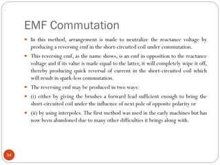 EMF Commutation
34
 In this method, arrangement is made to neutralize the reactance voltage by
producing a reversing emf in the short-circuited coil under commutation.
 This reversing emf, as the name shows, is an emf in opposition to the reactance
voltage and if its value is made equal to the latter, it will completely wipe it off,
thereby producing quick reversal of current in the short-circuited coil which
will result in spark-less commutation.
 The reversing emf may be produced in two ways:
 (i) either by giving the brushes a forward lead sufficient enough to bring the
short-circuited coil under the influence of next pole of opposite polarity or
 (ii) by using interpoles. The first method was used in the early machines but has
now been abandoned due to many other difficulties it brings along with.
 