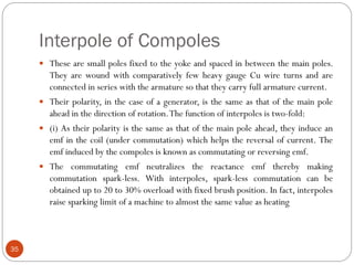 Interpole of Compoles
35
 These are small poles fixed to the yoke and spaced in between the main poles.
They are wound with comparatively few heavy gauge Cu wire turns and are
connected in series with the armature so that they carry full armature current.
 Their polarity, in the case of a generator, is the same as that of the main pole
ahead in the direction of rotation.The function of interpoles is two-fold:
 (i) As their polarity is the same as that of the main pole ahead, they induce an
emf in the coil (under commutation) which helps the reversal of current. The
emf induced by the compoles is known as commutating or reversing emf.
 The commutating emf neutralizes the reactance emf thereby making
commutation spark-less. With interpoles, spark-less commutation can be
obtained up to 20 to 30% overload with fixed brush position. In fact, interpoles
raise sparking limit of a machine to almost the same value as heating
 