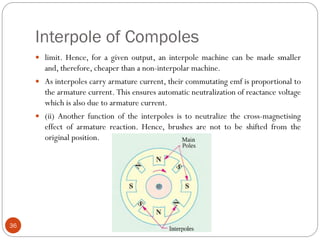 Interpole of Compoles
36
 limit. Hence, for a given output, an interpole machine can be made smaller
and, therefore, cheaper than a non-interpolar machine.
 As interpoles carry armature current, their commutating emf is proportional to
the armature current. This ensures automatic neutralization of reactance voltage
which is also due to armature current.
 (ii) Another function of the interpoles is to neutralize the cross-magnetising
effect of armature reaction. Hence, brushes are not to be shifted from the
original position.
 