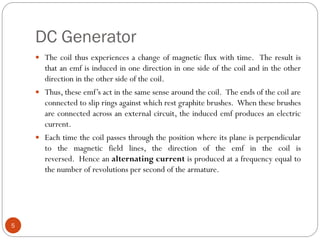 DC Generator
5
 The coil thus experiences a change of magnetic flux with time. The result is
that an emf is induced in one direction in one side of the coil and in the other
direction in the other side of the coil.
 Thus, these emf’s act in the same sense around the coil. The ends of the coil are
connected to slip rings against which rest graphite brushes. When these brushes
are connected across an external circuit, the induced emf produces an electric
current.
 Each time the coil passes through the position where its plane is perpendicular
to the magnetic field lines, the direction of the emf in the coil is
reversed. Hence an alternating current is produced at a frequency equal to
the number of revolutions per second of the armature.
 