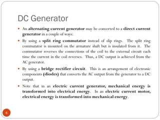 DC Generator
6
 An alternating current generator may be converted to a direct current
generator in a couple of ways:
 By using a split ring commutator instead of slip rings. The split ring
commutator is mounted on the armature shaft but is insulated from it. The
commutator reverses the connections of the coil to the external circuit each
time the current in the coil reverses. Thus, a DC output is achieved from the
AC generator.
 By using a bridge rectifier circuit. This is an arrangement of electronic
components (diodes) that converts the AC output from the generator to a DC
output.
 Note that in an electric current generator, mechanical energy is
transformed into electrical energy. In an electric current motor,
electrical energy is transformed into mechanical energy.
 