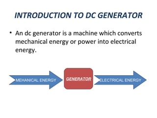 INTRODUCTION TO DC GENERATOR
• An dc generator is a machine which converts
mechanical energy or power into electrical
energy.
GENERATOR ELECTRICAL ENERGYMEHANICAL ENERGY
 