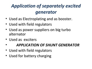Application of separately excited
generator
• Used as Electroplating and as booster.
• Used with field regulators
• Used as power suppliers on big turbo
alternator
• Used as exciters
• APPLICATION OF SHUNT GENERATOR
• Used with field regulators
• Used for battery charging
 