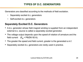 28
TYPES OF D.C. GENERATORS
Generators are classified according to the methods of field excitation.
− Separately excited d.c. generators
− Self-excited d.c. generators
• A d.c. generator whose field magnet winding is supplied from an independent
external d.c. source is called a separately excited generator.
• The voltage output depends upon the speed of rotation of armature and the
field current (Eg = PΦZN/ 60 A).
• The greater the speed and field current, greater is the generated e.m.f.
• Separately excited d.c. generators are rarely used in practice.
Separately Excited D.C. Generators
Lecture Notes by Dr.R.M.Larik
 