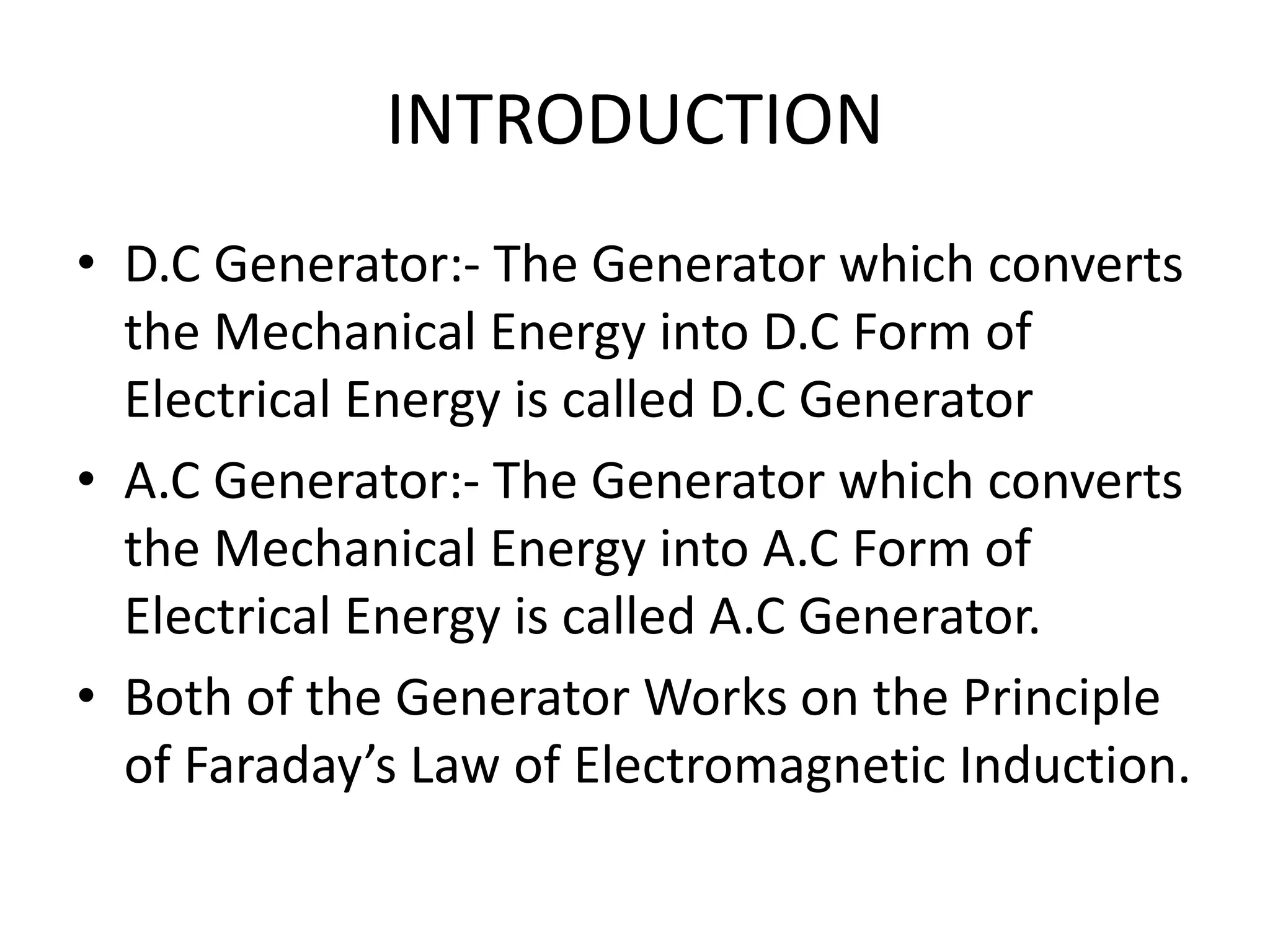 INTRODUCTION
• D.C Generator:- The Generator which converts
the Mechanical Energy into D.C Form of
Electrical Energy is called D.C Generator
• A.C Generator:- The Generator which converts
the Mechanical Energy into A.C Form of
Electrical Energy is called A.C Generator.
• Both of the Generator Works on the Principle
of Faraday’s Law of Electromagnetic Induction.
 