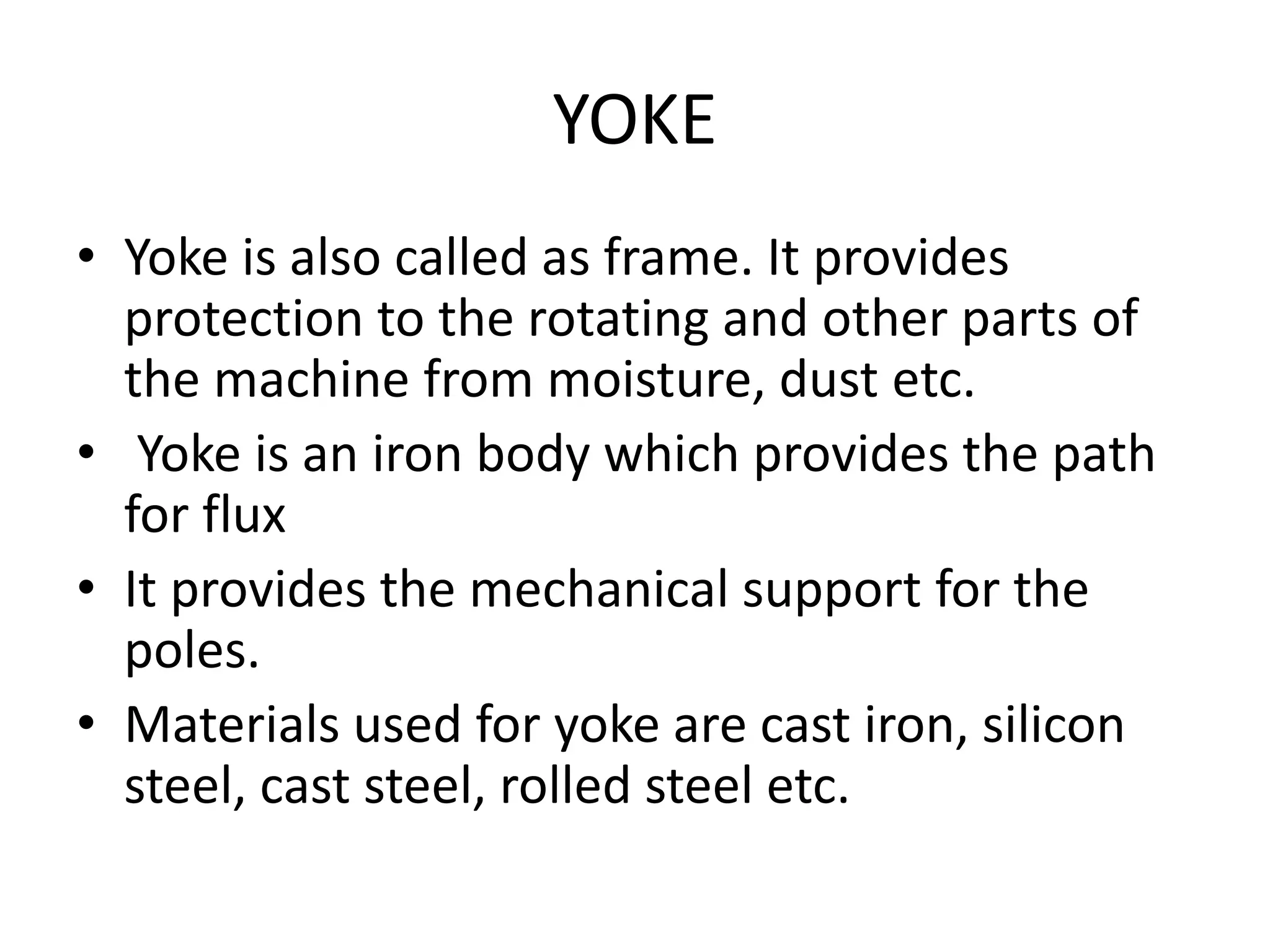 YOKE
• Yoke is also called as frame. It provides
protection to the rotating and other parts of
the machine from moisture, dust etc.
• Yoke is an iron body which provides the path
for flux
• It provides the mechanical support for the
poles.
• Materials used for yoke are cast iron, silicon
steel, cast steel, rolled steel etc.
 