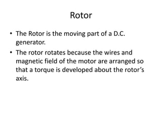 Rotor
• The Rotor is the moving part of a D.C.
generator.
• The rotor rotates because the wires and
magnetic field of the motor are arranged so
that a torque is developed about the rotor’s
axis.
 
