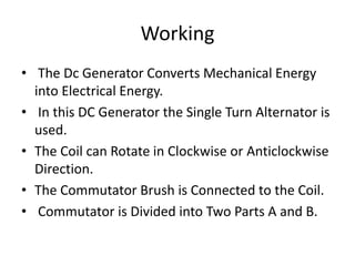 Working
• The Dc Generator Converts Mechanical Energy
into Electrical Energy.
• In this DC Generator the Single Turn Alternator is
used.
• The Coil can Rotate in Clockwise or Anticlockwise
Direction.
• The Commutator Brush is Connected to the Coil.
• Commutator is Divided into Two Parts A and B.
 