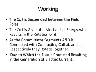 Working
• The Coil is Suspended between the Field
Poles.
• The Coil is Given the Mechanical Energy which
Results in the Rotation of it.
• As the Commutator Segments A&B is
Connected with Conducting Coil ab and cd
Respectively they Rotate Together.
• Due to Which the Flux is Produced Resulting
in the Generation of Electric Current.
 