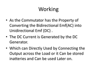 Working
• As the Commutator has the Property of
Converting the Bidirectional Emf(AC) into
Unidirectional Emf (DC) .
• The DC Current is Generated by the DC
Generator.
• Which can Directly Used by Connecting the
Output across the Load or it Can be stored
inatteries and Can be used Later on.
 