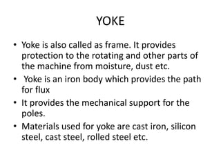 YOKE
• Yoke is also called as frame. It provides
protection to the rotating and other parts of
the machine from moisture, dust etc.
• Yoke is an iron body which provides the path
for flux
• It provides the mechanical support for the
poles.
• Materials used for yoke are cast iron, silicon
steel, cast steel, rolled steel etc.
 