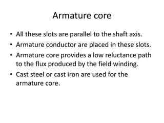 Armature core
• All these slots are parallel to the shaft axis.
• Armature conductor are placed in these slots.
• Armature core provides a low reluctance path
to the flux produced by the field winding.
• Cast steel or cast iron are used for the
armature core.
 