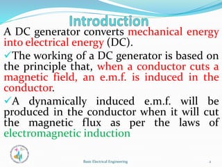 A DC generator converts mechanical energy
into electrical energy (DC).
The working of a DC generator is based on
the principle that, when a conductor cuts a
magnetic field, an e.m.f. is induced in the
conductor.
A dynamically induced e.m.f. will be
produced in the conductor when it will cut
the magnetic flux as per the laws of
electromagnetic induction
2
Basic Electrical Engineering
 