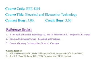 Course Code: EEE 4391
Course Title: Electrical and Electronics Technology
Contact Hour: 3.00, Credit Hour: 3.00
Reference Books:
1. ATest Book of Electrical Technology (AC and DC Machines)-B.L. Theraja andA.K. Theraja
2. Direct andAlternating Current – Rosenblatt and Friedman
3. Electric Machinery Fundamentals – Stephen J. Cahpman
Course Teacher:
1. Md. Abu Bakar Siddik (ABS), Assistant Professor, Department of AE (Avionics)
2. Sqn. Ldr. Tasmihir Islam Tithi (TIT), Department of AE (Avionics)
 