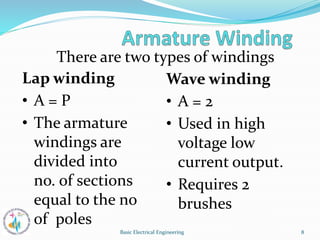 There are two types of windings
Lap winding
• A = P
• The armature
windings are
divided into
no. of sections
equal to the no
of poles
Wave winding
• A = 2
• Used in high
voltage low
current output.
• Requires 2
brushes
8
Basic Electrical Engineering
 
