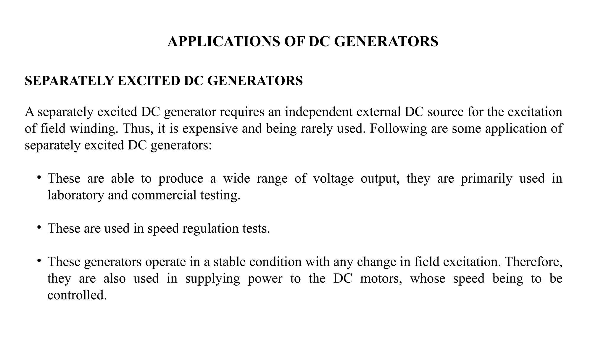 APPLICATIONS OF DC GENERATORS
SEPARATELY EXCITED DC GENERATORS
A separately excited DC generator requires an independent external DC source for the excitation
of field winding. Thus, it is expensive and being rarely used. Following are some application of
separately excited DC generators:
• These are able to produce a wide range of voltage output, they are primarily used in
laboratory and commercial testing.
• These are used in speed regulation tests.
• These generators operate in a stable condition with any change in field excitation. Therefore,
they are also used in supplying power to the DC motors, whose speed being to be
controlled.
 