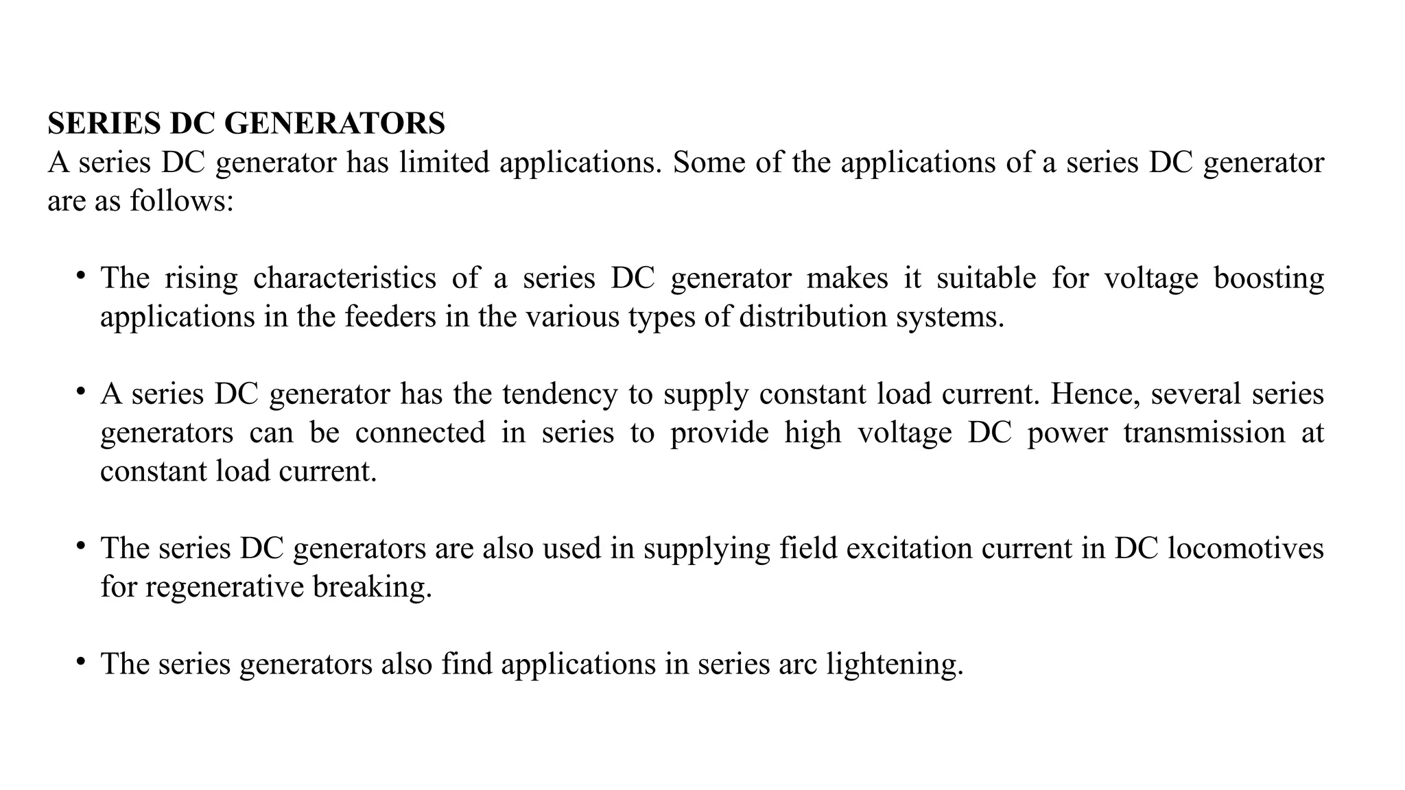 SERIES DC GENERATORS
A series DC generator has limited applications. Some of the applications of a series DC generator
are as follows:
• The rising characteristics of a series DC generator makes it suitable for voltage boosting
applications in the feeders in the various types of distribution systems.
• A series DC generator has the tendency to supply constant load current. Hence, several series
generators can be connected in series to provide high voltage DC power transmission at
constant load current.
• The series DC generators are also used in supplying field excitation current in DC locomotives
for regenerative breaking.
• The series generators also find applications in series arc lightening.
 