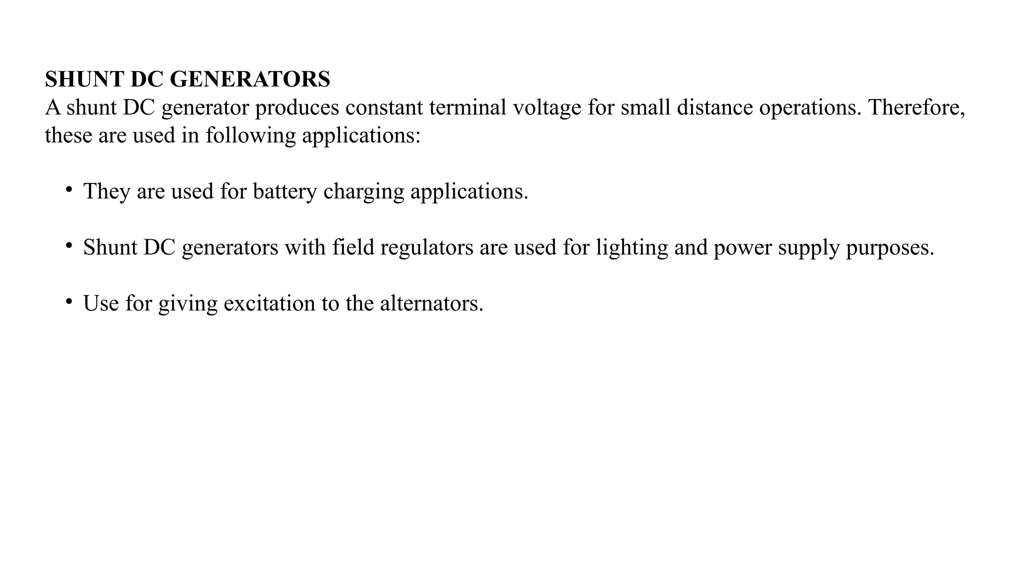 SHUNT DC GENERATORS
A shunt DC generator produces constant terminal voltage for small distance operations. Therefore,
these are used in following applications:
• They are used for battery charging applications.
• Shunt DC generators with field regulators are used for lighting and power supply purposes.
• Use for giving excitation to the alternators.
 