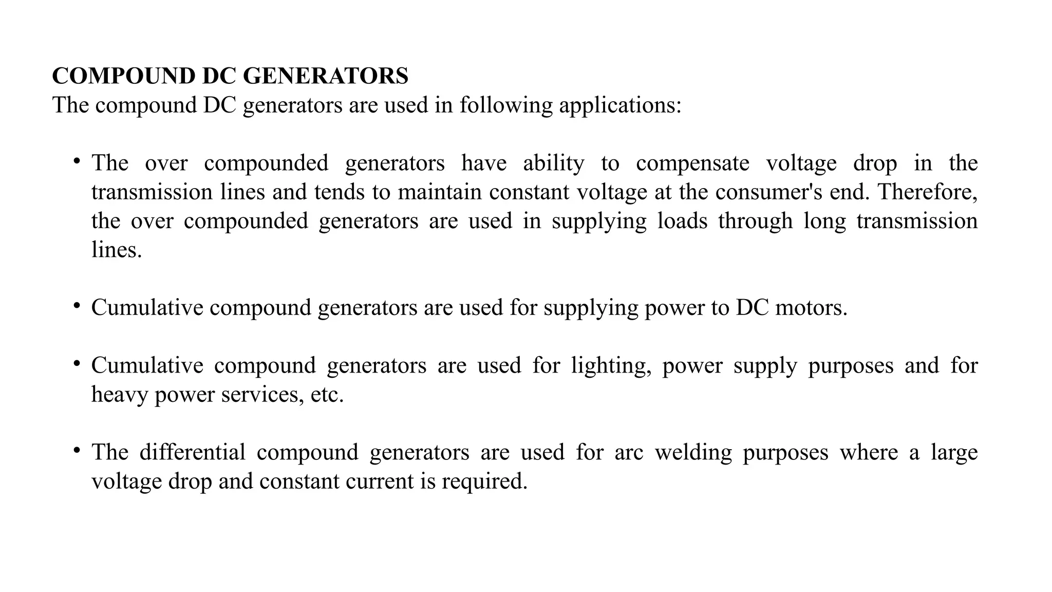 COMPOUND DC GENERATORS
The compound DC generators are used in following applications:
• The over compounded generators have ability to compensate voltage drop in the
transmission lines and tends to maintain constant voltage at the consumer's end. Therefore,
the over compounded generators are used in supplying loads through long transmission
lines.
• Cumulative compound generators are used for supplying power to DC motors.
• Cumulative compound generators are used for lighting, power supply purposes and for
heavy power services, etc.
• The differential compound generators are used for arc welding purposes where a large
voltage drop and constant current is required.
 