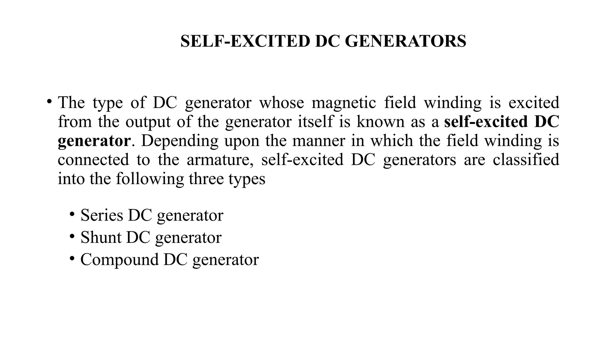 • The type of DC generator whose magnetic field winding is excited
from the output of the generator itself is known as a self-excited DC
generator. Depending upon the manner in which the field winding is
connected to the armature, self-excited DC generators are classified
into the following three types
• Series DC generator
• Shunt DC generator
• Compound DC generator
SELF-EXCITED DC GENERATORS
 