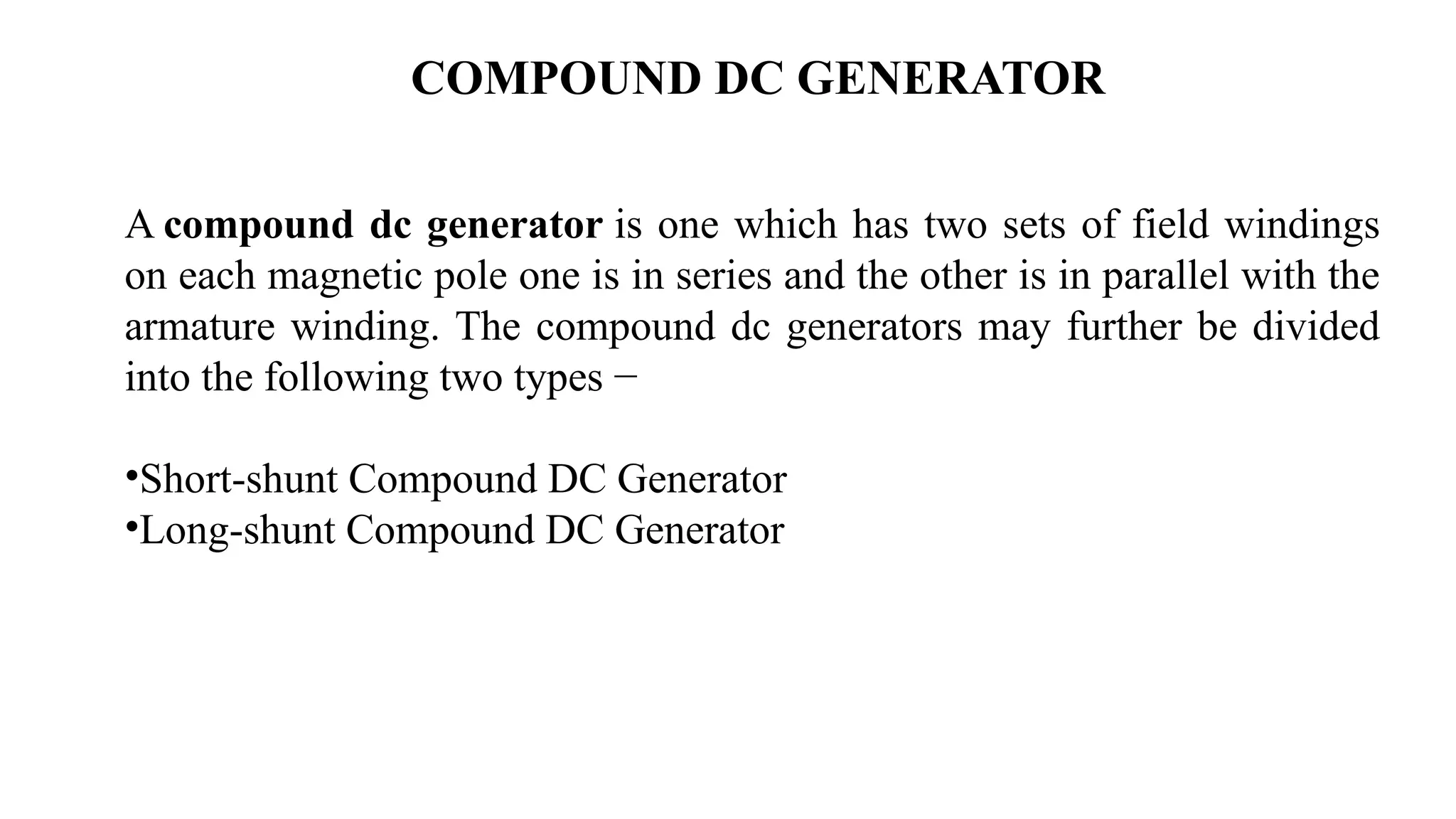 COMPOUND DC GENERATOR
A compound dc generator is one which has two sets of field windings
on each magnetic pole one is in series and the other is in parallel with the
armature winding. The compound dc generators may further be divided
into the following two types −
•Short-shunt Compound DC Generator
•Long-shunt Compound DC Generator
 