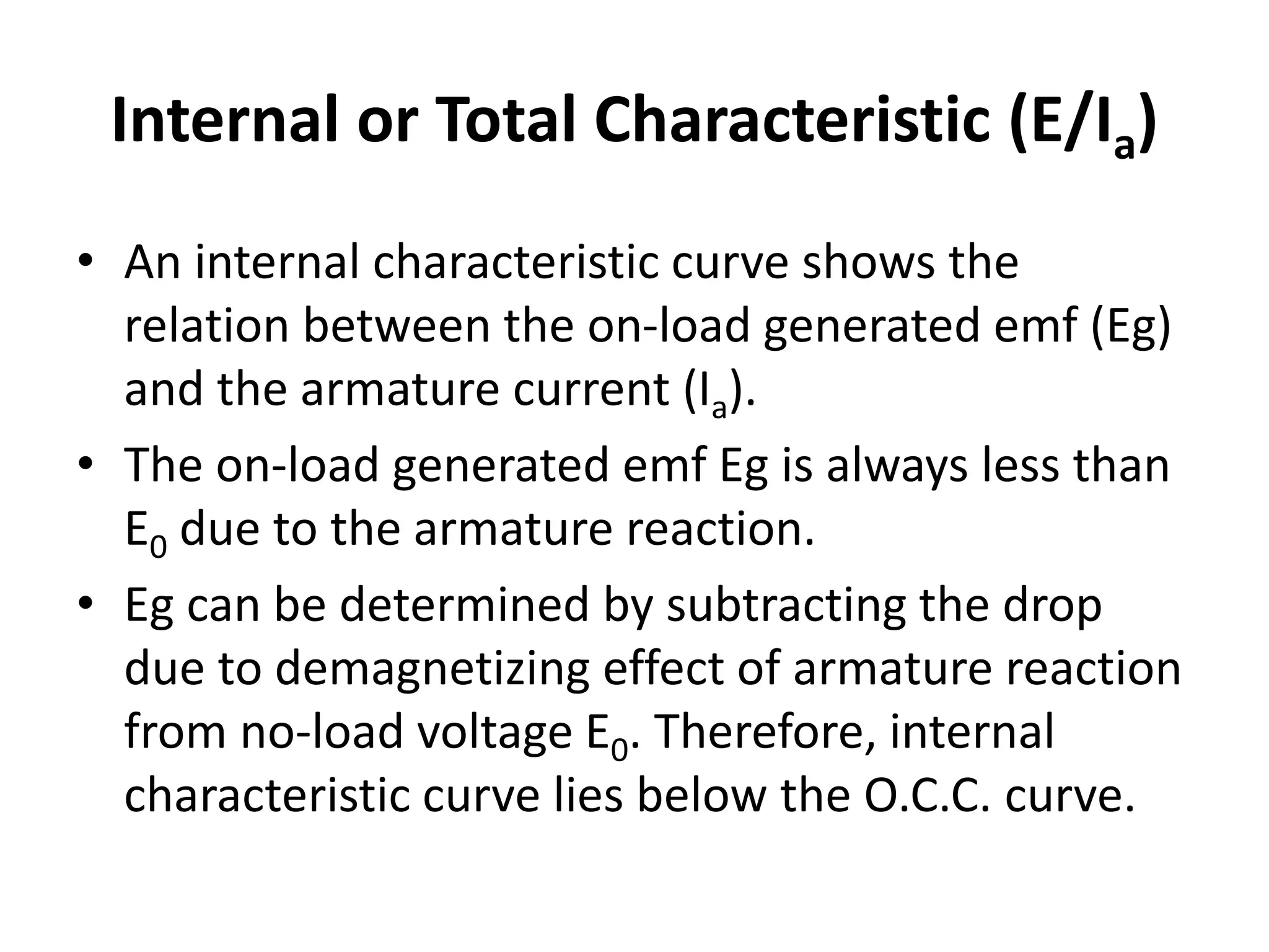 Internal or Total Characteristic (E/Ia)
• An internal characteristic curve shows the
relation between the on-load generated emf (Eg)
and the armature current (Ia).
• The on-load generated emf Eg is always less than
E0 due to the armature reaction.
• Eg can be determined by subtracting the drop
due to demagnetizing effect of armature reaction
from no-load voltage E0. Therefore, internal
characteristic curve lies below the O.C.C. curve.
 