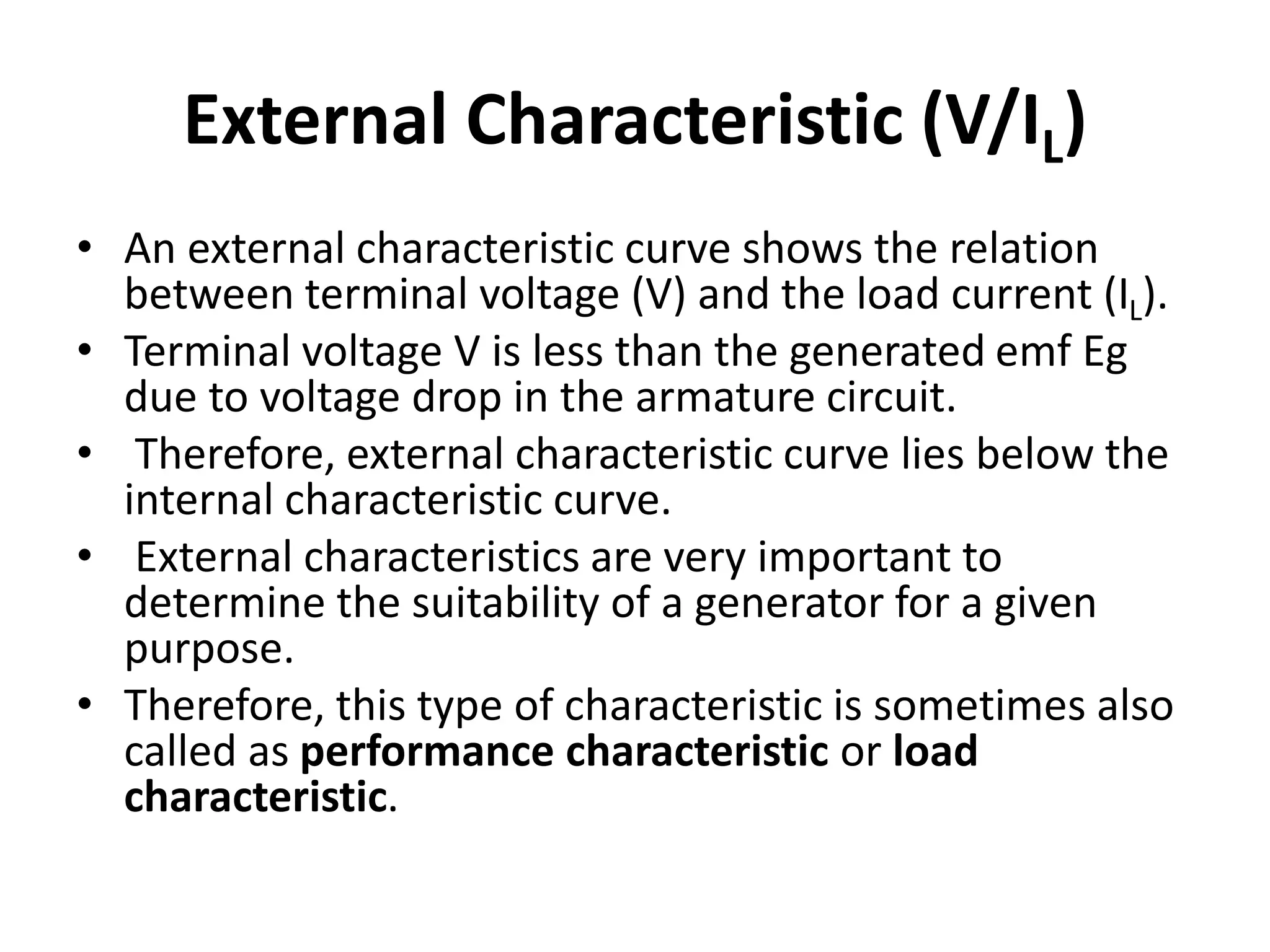 External Characteristic (V/IL)
• An external characteristic curve shows the relation
between terminal voltage (V) and the load current (IL).
• Terminal voltage V is less than the generated emf Eg
due to voltage drop in the armature circuit.
• Therefore, external characteristic curve lies below the
internal characteristic curve.
• External characteristics are very important to
determine the suitability of a generator for a given
purpose.
• Therefore, this type of characteristic is sometimes also
called as performance characteristic or load
characteristic.
 