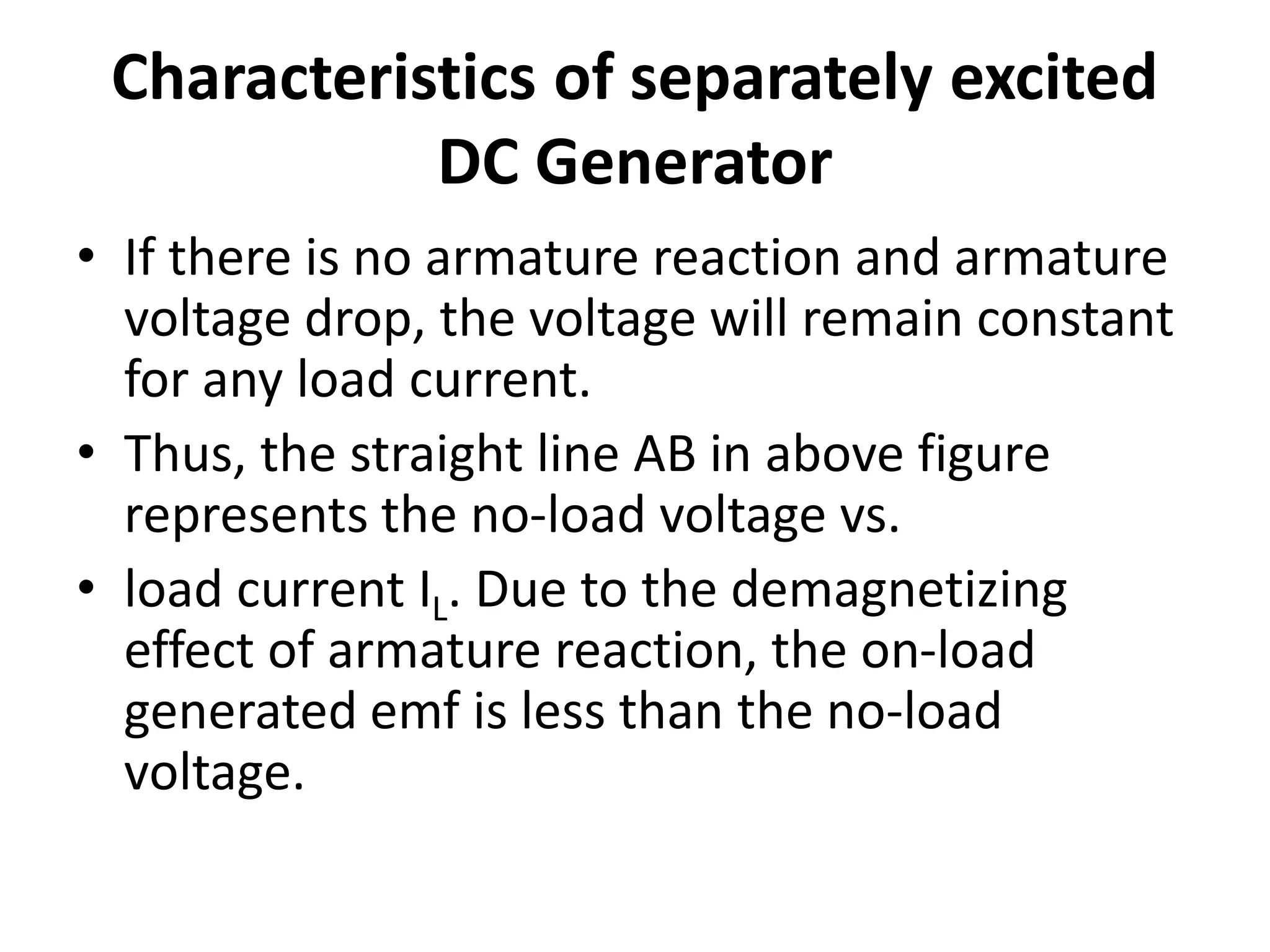 Characteristics of separately excited
DC Generator
• If there is no armature reaction and armature
voltage drop, the voltage will remain constant
for any load current.
• Thus, the straight line AB in above figure
represents the no-load voltage vs.
• load current IL. Due to the demagnetizing
effect of armature reaction, the on-load
generated emf is less than the no-load
voltage.
 