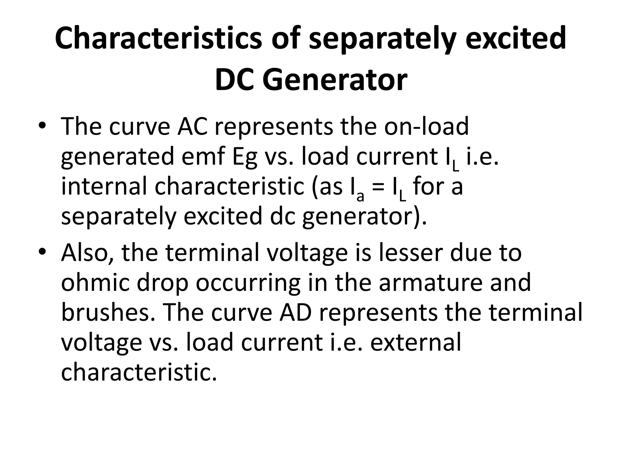 Characteristics of separately excited
DC Generator
• The curve AC represents the on-load
generated emf Eg vs. load current IL i.e.
internal characteristic (as Ia = IL for a
separately excited dc generator).
• Also, the terminal voltage is lesser due to
ohmic drop occurring in the armature and
brushes. The curve AD represents the terminal
voltage vs. load current i.e. external
characteristic.
 