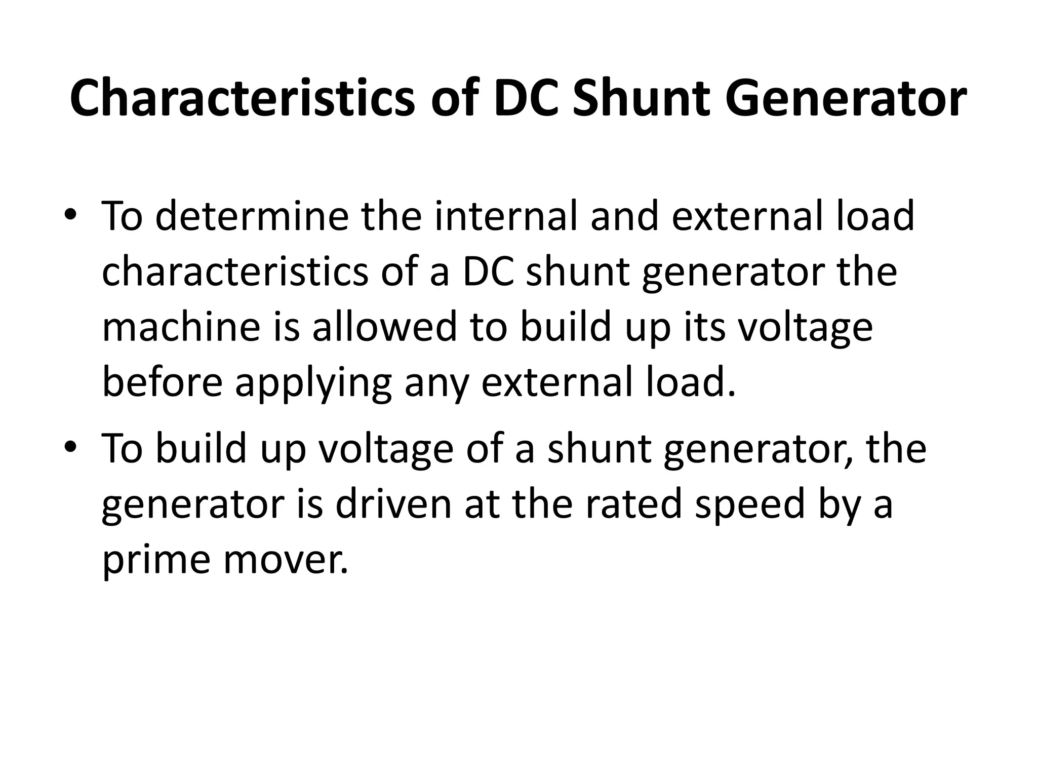 Characteristics of DC Shunt Generator
• To determine the internal and external load
characteristics of a DC shunt generator the
machine is allowed to build up its voltage
before applying any external load.
• To build up voltage of a shunt generator, the
generator is driven at the rated speed by a
prime mover.
 