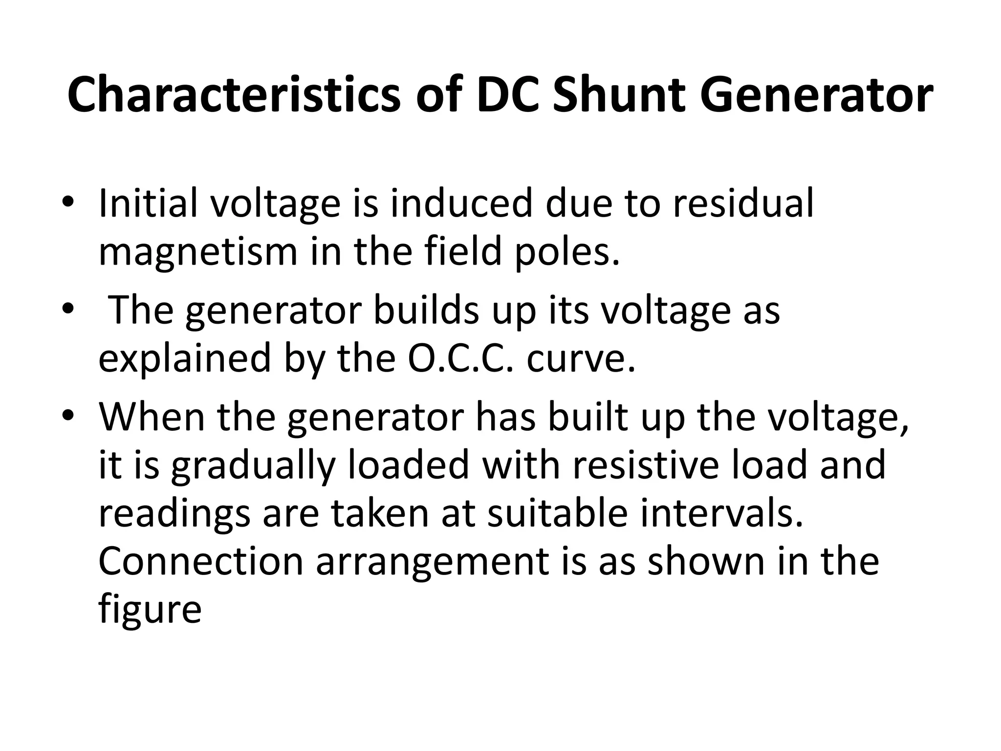 Characteristics of DC Shunt Generator
• Initial voltage is induced due to residual
magnetism in the field poles.
• The generator builds up its voltage as
explained by the O.C.C. curve.
• When the generator has built up the voltage,
it is gradually loaded with resistive load and
readings are taken at suitable intervals.
Connection arrangement is as shown in the
figure
 