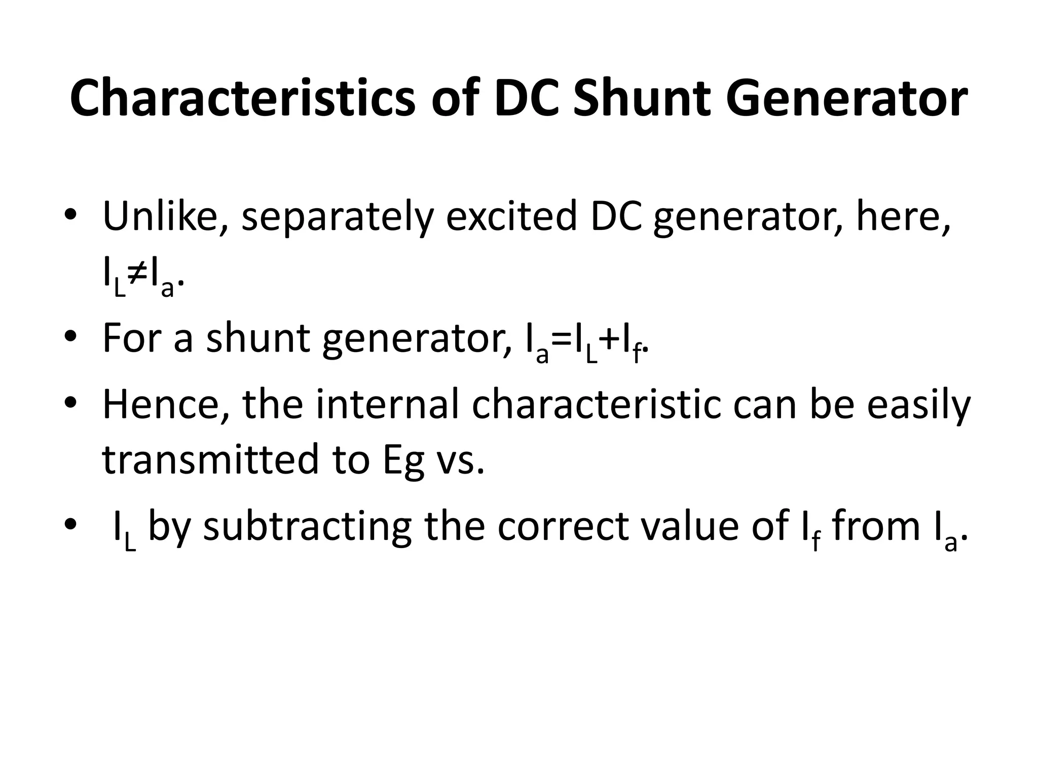 Characteristics of DC Shunt Generator
• Unlike, separately excited DC generator, here,
IL≠Ia.
• For a shunt generator, Ia=IL+If.
• Hence, the internal characteristic can be easily
transmitted to Eg vs.
• IL by subtracting the correct value of If from Ia.
 