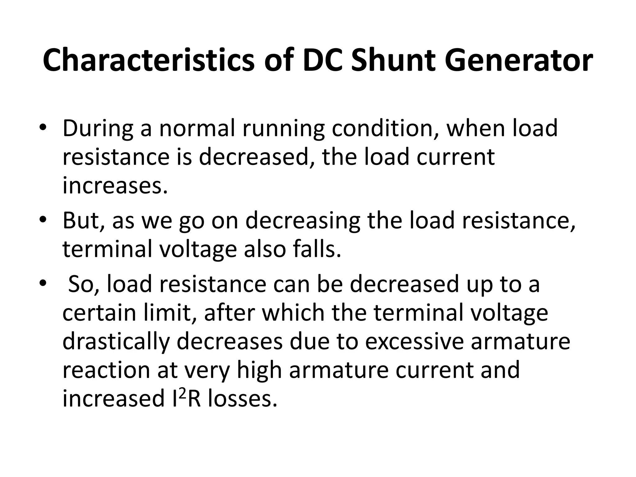 Characteristics of DC Shunt Generator
• During a normal running condition, when load
resistance is decreased, the load current
increases.
• But, as we go on decreasing the load resistance,
terminal voltage also falls.
• So, load resistance can be decreased up to a
certain limit, after which the terminal voltage
drastically decreases due to excessive armature
reaction at very high armature current and
increased I2R losses.
 