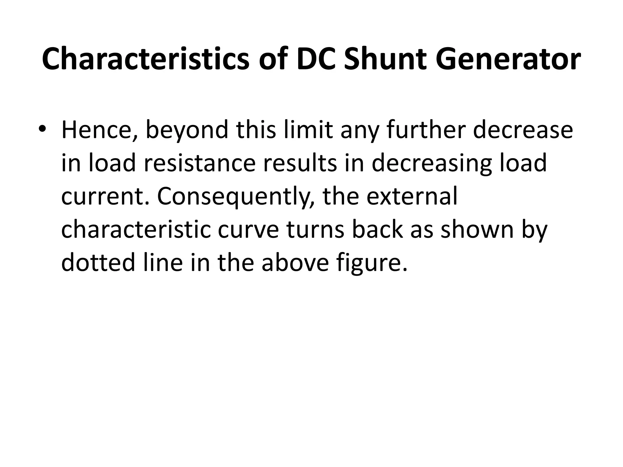 Characteristics of DC Shunt Generator
• Hence, beyond this limit any further decrease
in load resistance results in decreasing load
current. Consequently, the external
characteristic curve turns back as shown by
dotted line in the above figure.
 